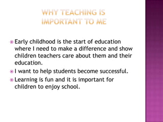  Early childhood is the start of education
  where I need to make a difference and show
  children teachers care about them and their
  education.
 I want to help students become successful.
 Learning is fun and it is important for
  children to enjoy school.
 
