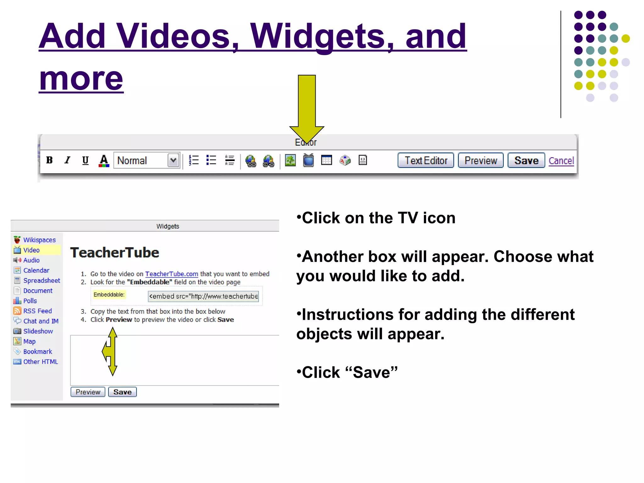 Add Videos, Widgets, and more Click on the TV icon Another box will appear. Choose what you would like to add. Instructions for adding the different objects will appear. Click “Save” 