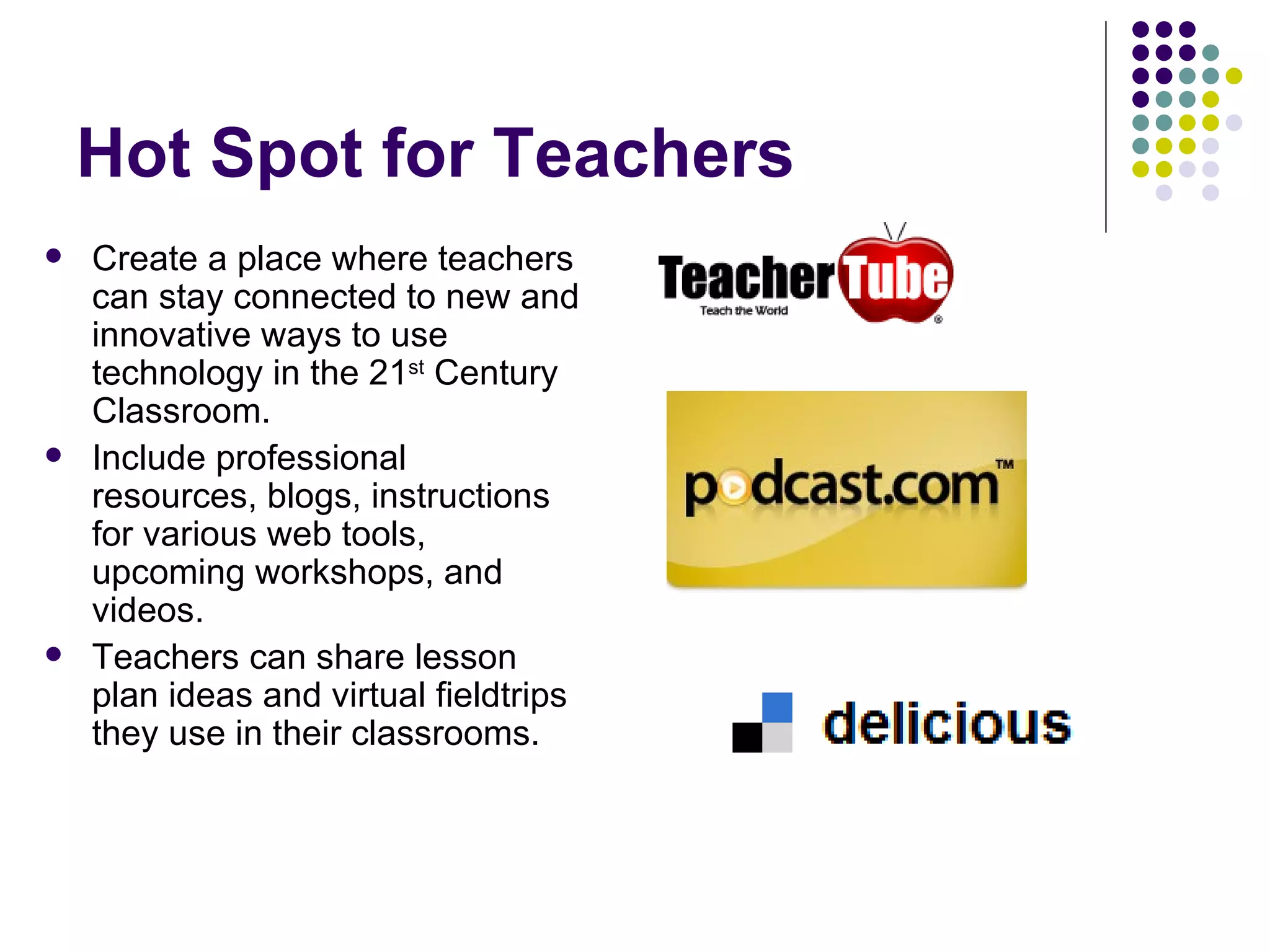 Hot Spot for Teachers Create a place where teachers can stay connected to new and innovative ways to use technology in the 21 st  Century Classroom. Include professional resources, blogs, instructions for various web tools, upcoming workshops, and videos.  Teachers can share lesson plan ideas and virtual fieldtrips they use in their classrooms. 