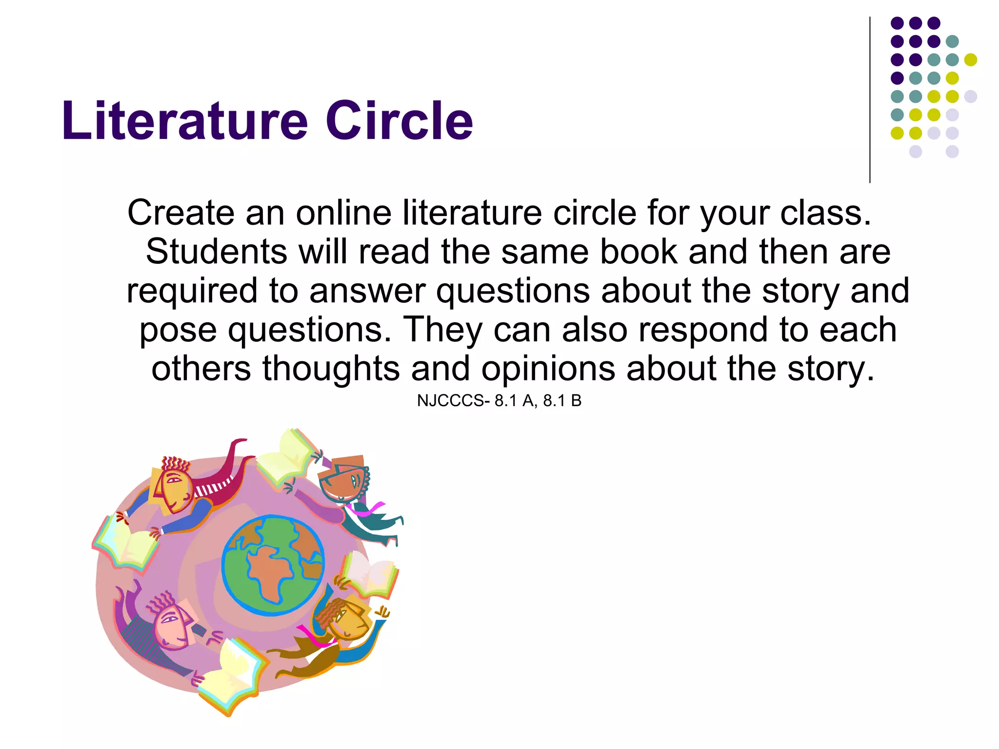 Literature Circle Create an online literature circle for your class. Students will read the same book and then are required to answer questions about the story and pose questions. They can also respond to each others thoughts and opinions about the story.  NJCCCS- 8.1 A, 8.1 B 