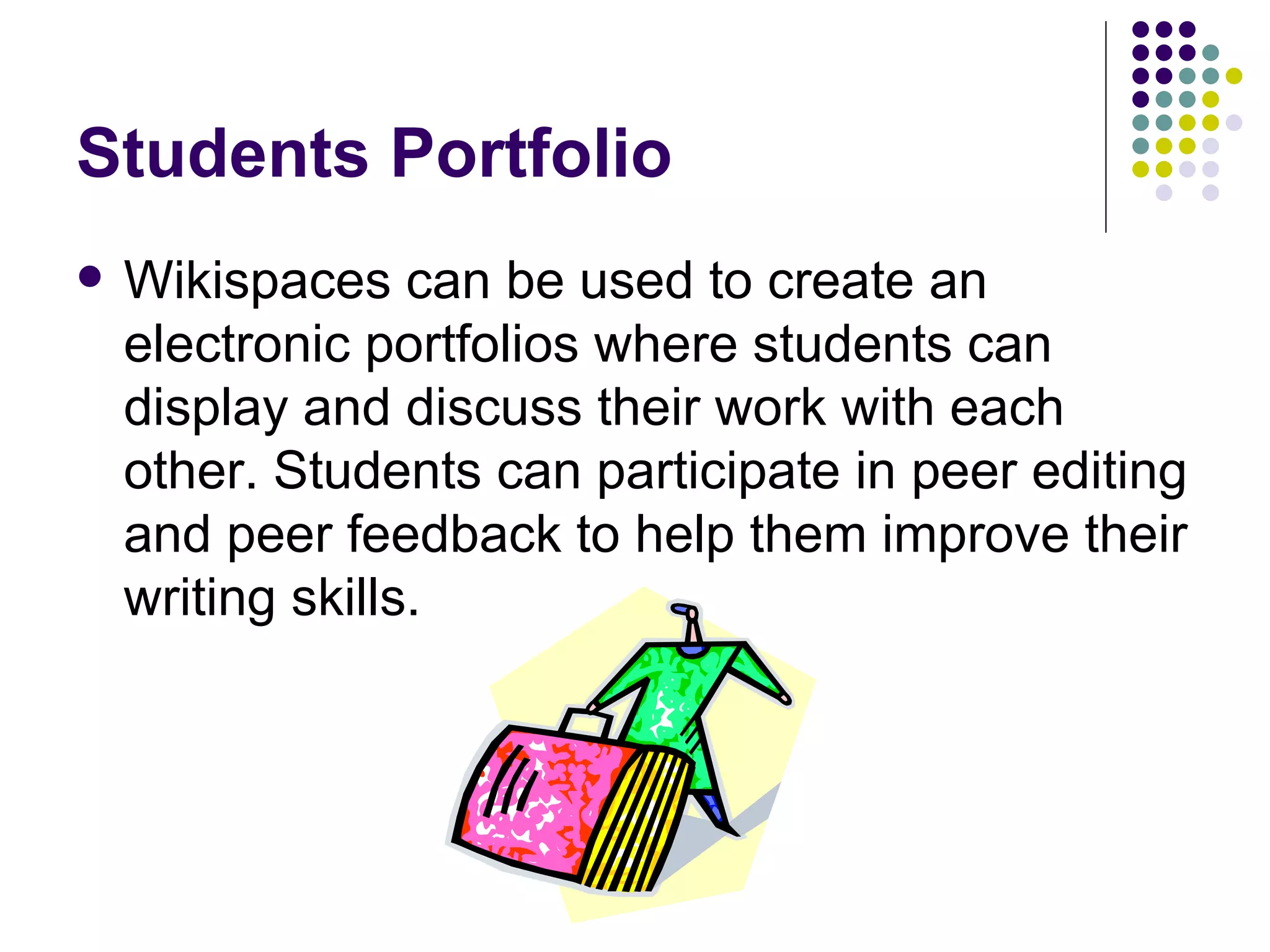 Students Portfolio Wikispaces can be used to create an electronic portfolios where students can display and discuss their work with each other. Students can participate in peer editing and peer feedback to help them improve their writing skills.  