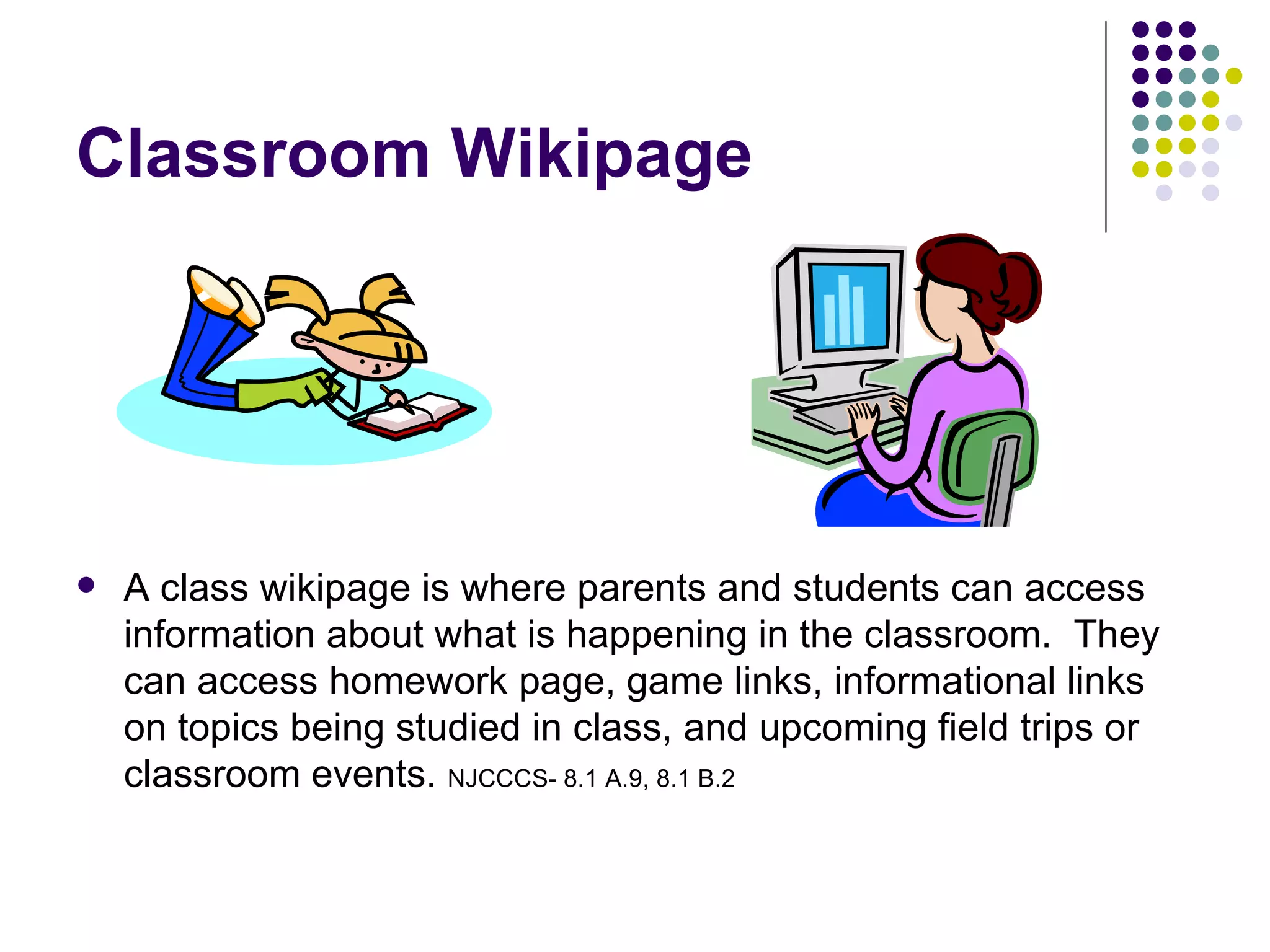 Classroom Wikipage A class wikipage is where parents and students can access information about what is happening in the classroom.  They can access homework page, game links, informational links on topics being studied in class, and upcoming field trips or classroom events.  NJCCCS- 8.1 A.9, 8.1 B.2 