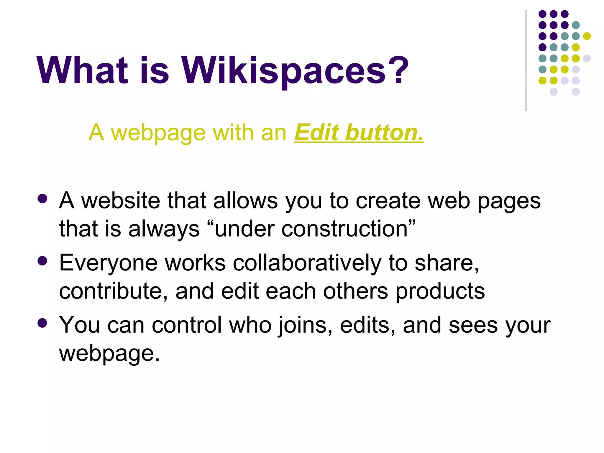 What is Wikispaces? A webpage with an  Edit button. A website that allows you to create web pages that is always “under construction” Everyone works collaboratively to share, contribute, and edit each others products You can control who joins, edits, and sees your webpage. 