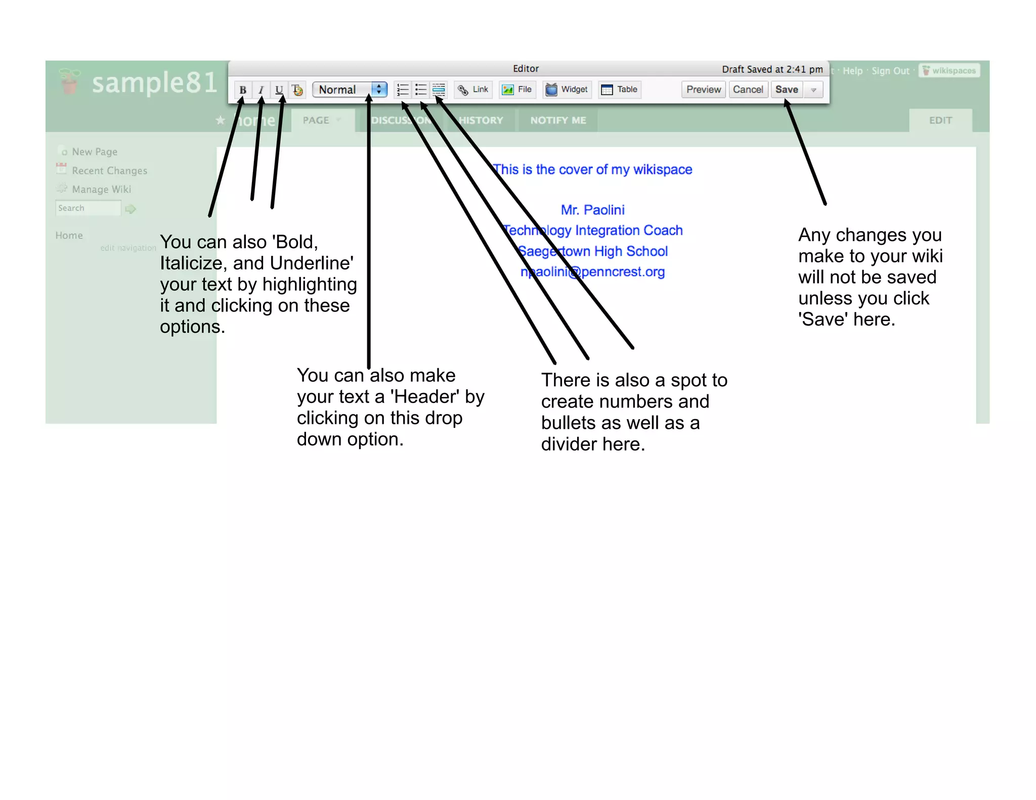 You can also 'Bold,                                                  Any changes you
Italicize, and Underline'                                            make to your wiki
your text by highlighting                                            will not be saved
it and clicking on these                                             unless you click
options.                                                             'Save' here.

                 You can also make         There is also a spot to
                 your text a 'Header' by   create numbers and
                 clicking on this drop     bullets as well as a
                 down option.              divider here.
 