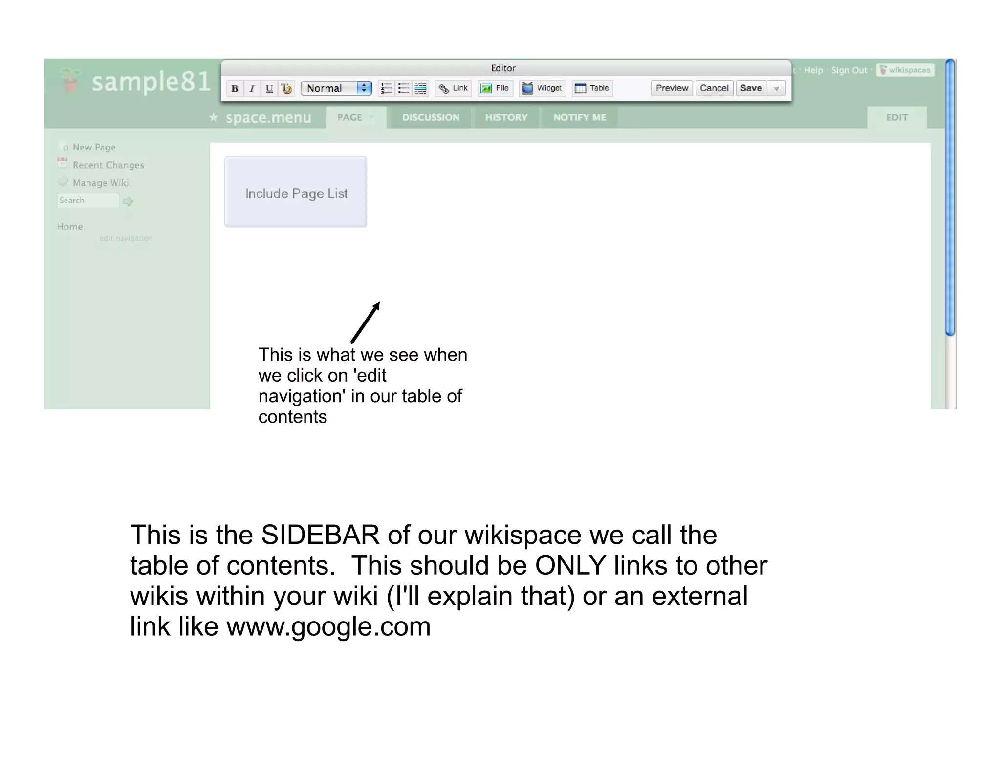 This is what we see when
           we click on 'edit
           navigation' in our table of
           contents




This is the SIDEBAR of our wikispace we call the
table of contents. This should be ONLY links to other
wikis within your wiki (I'll explain that) or an external
link like www.google.com
 