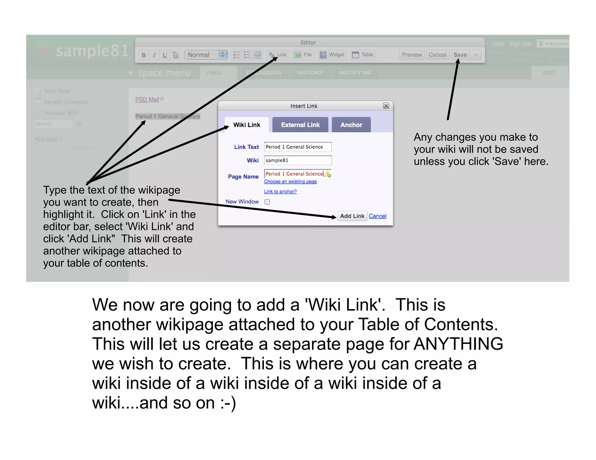 Any changes you make to
                                                   your wiki will not be saved
                                                   unless you click 'Save' here.

Type the text of the wikipage
you want to create, then
highlight it. Click on 'Link' in the
editor bar, select 'Wiki Link' and
click 'Add Link" This will create
another wikipage attached to
your table of contents.



           We now are going to add a 'Wiki Link'. This is
           another wikipage attached to your Table of Contents.
           This will let us create a separate page for ANYTHING
           we wish to create. This is where you can create a
           wiki inside of a wiki inside of a wiki inside of a
           wiki....and so on :-)
 