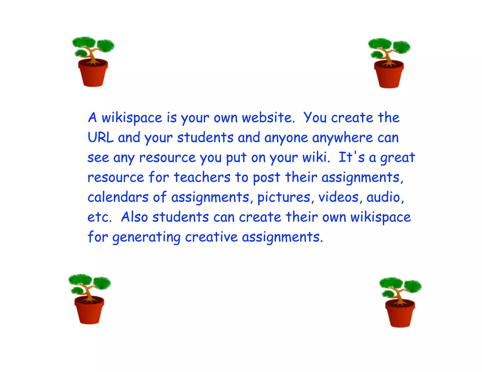 A wikispace is your own website. You create the
URL and your students and anyone anywhere can
see any resource you put on your wiki. It's a great
resource for teachers to post their assignments,
calendars of assignments, pictures, videos, audio,
etc. Also students can create their own wikispace
for generating creative assignments.
 