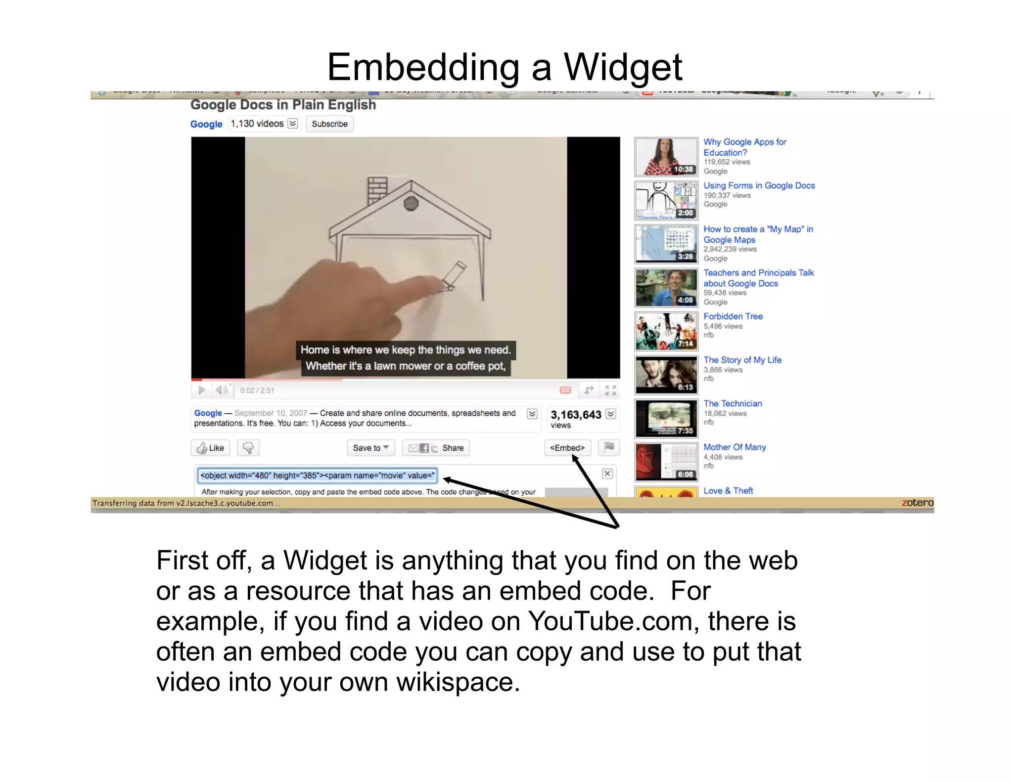 Embedding a Widget




First off, a Widget is anything that you find on the web
or as a resource that has an embed code. For
example, if you find a video on YouTube.com, there is
often an embed code you can copy and use to put that
video into your own wikispace.
 