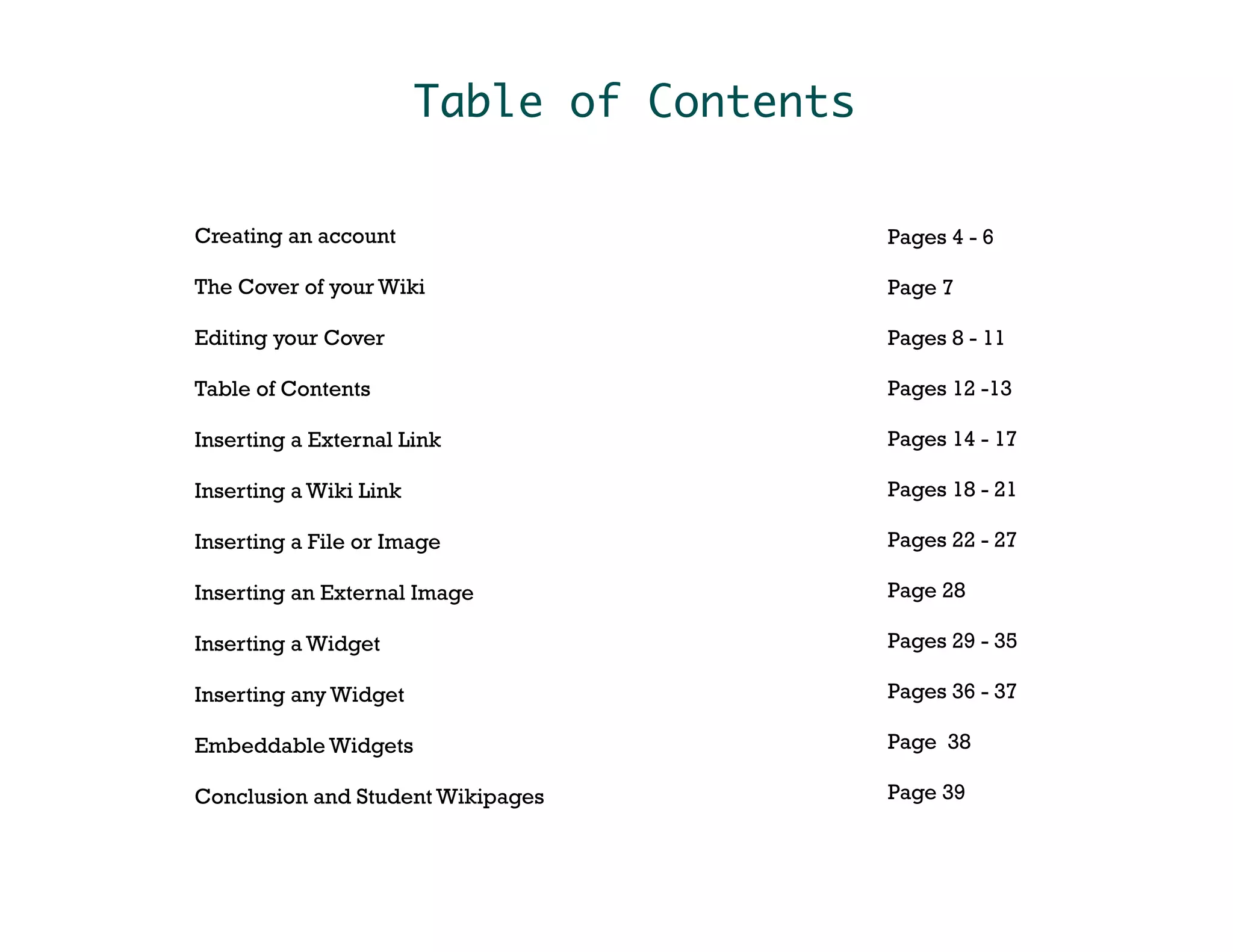 Table of Contents

Creating an account                         Pages 4 - 6

The Cover of your Wiki                      Page 7

Editing your Cover                          Pages 8 - 11

Table of Contents                           Pages 12 -13

Inserting a External Link                   Pages 14 - 17

Inserting a Wiki Link                       Pages 18 - 21

Inserting a File or Image                   Pages 22 - 27

Inserting an External Image                 Page 28

Inserting a Widget                          Pages 29 - 35

Inserting any Widget                        Pages 36 - 37

Embeddable Widgets                          Page 38

Conclusion and Student Wikipages            Page 39
 