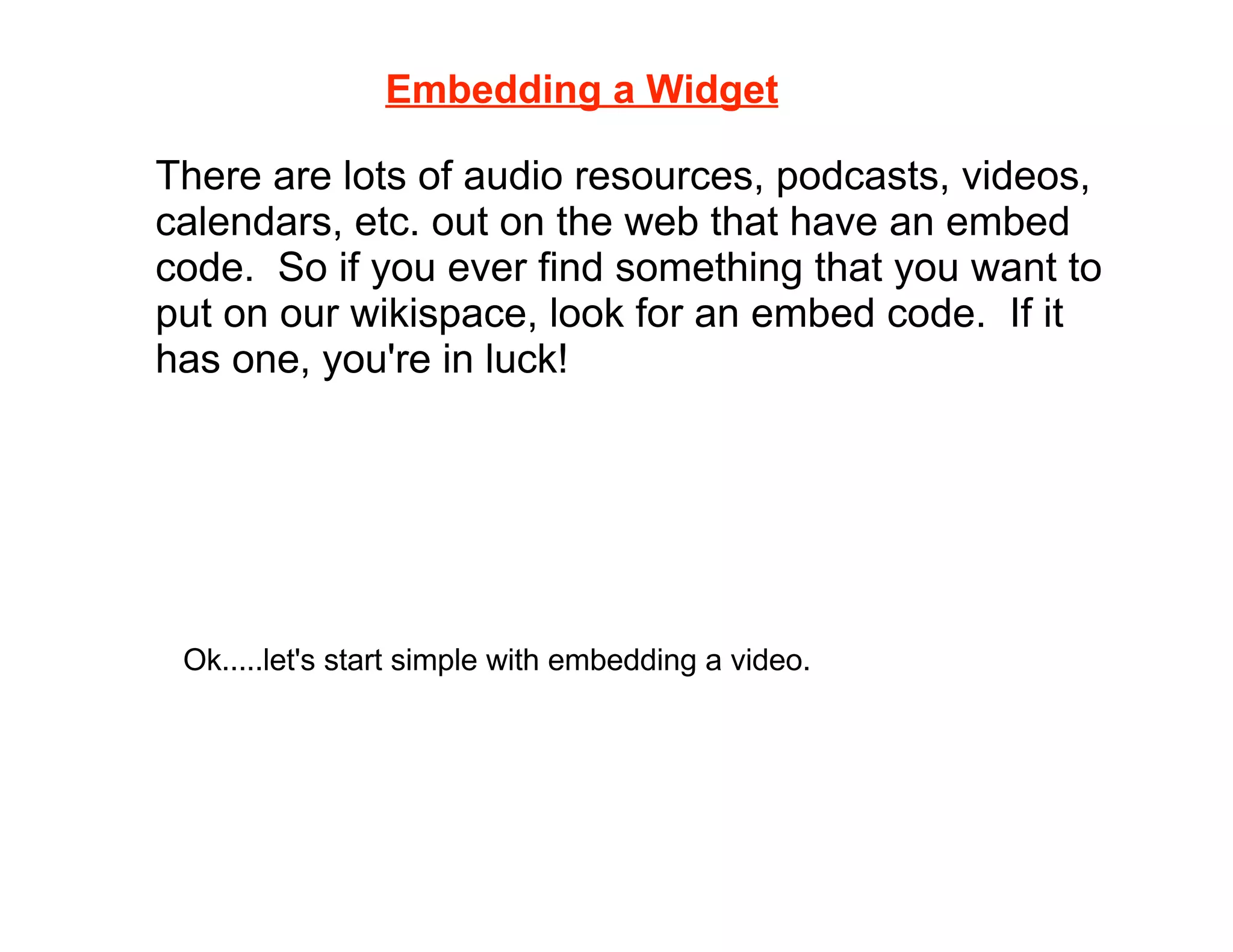 Embedding a Widget

There are lots of audio resources, podcasts, videos,
calendars, etc. out on the web that have an embed
code. So if you ever find something that you want to
put on our wikispace, look for an embed code. If it
has one, you're in luck!




 Ok.....let's start simple with embedding a video.
 