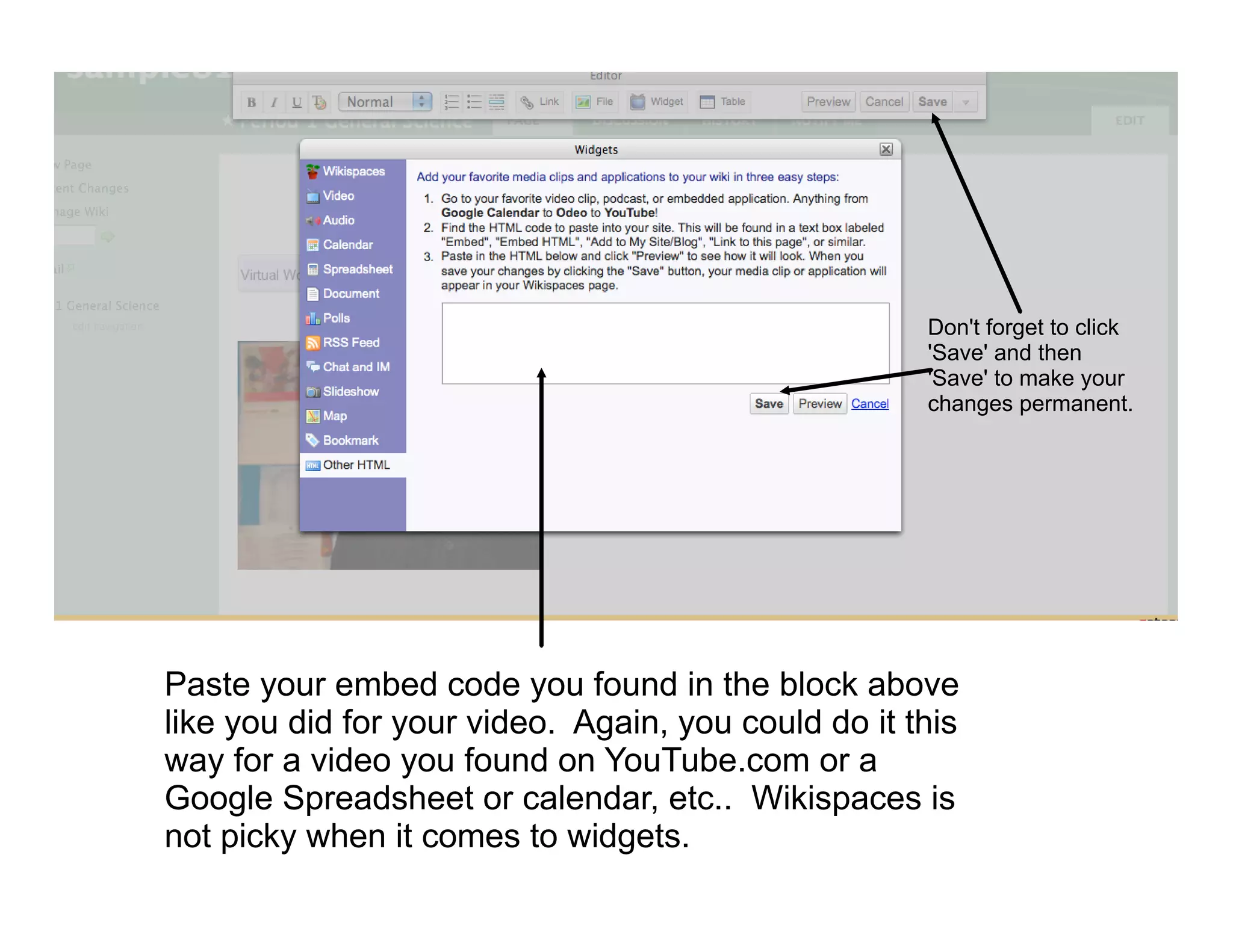 Don't forget to click
                                                     'Save' and then
                                                     'Save' to make your
                                                     changes permanent.




Paste your embed code you found in the block above
like you did for your video. Again, you could do it this
way for a video you found on YouTube.com or a
Google Spreadsheet or calendar, etc.. Wikispaces is
not picky when it comes to widgets.
 