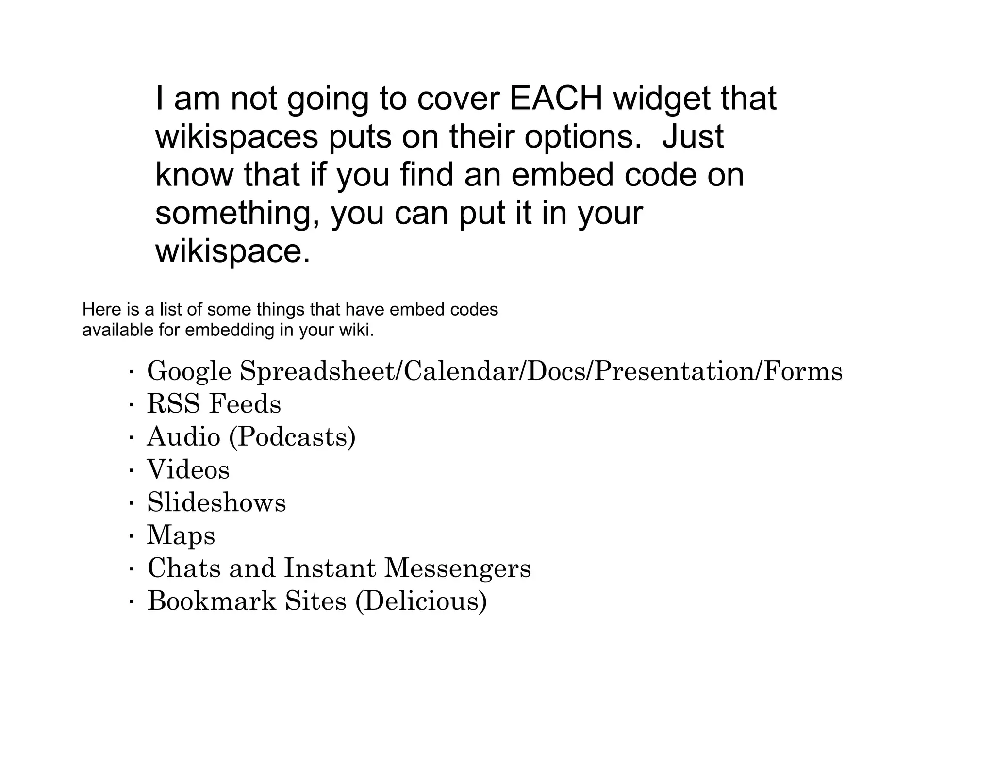 I am not going to cover EACH widget that
         wikispaces puts on their options. Just
         know that if you find an embed code on
         something, you can put it in your
         wikispace.
Here is a list of some things that have embed codes
available for embedding in your wiki.

     ·   Google Spreadsheet/Calendar/Docs/Presentation/Forms
     ·   RSS Feeds
     ·   Audio (Podcasts)
     ·   Videos
     ·   Slideshows
     ·   Maps
     ·   Chats and Instant Messengers
     ·   Bookmark Sites (Delicious)
 