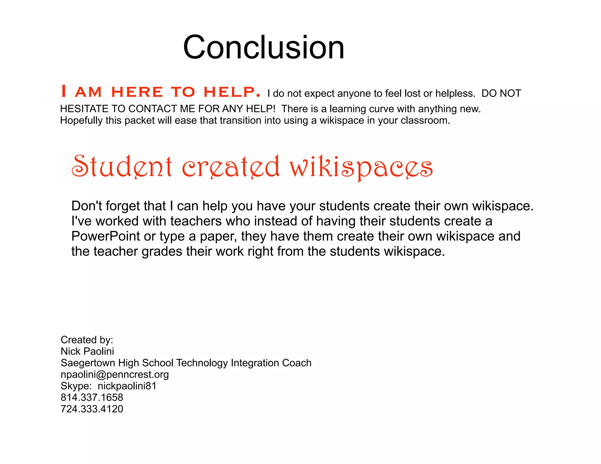 Conclusion
I am here to help. I do not expect anyone to feel lost or helpless. DO NOT
HESITATE TO CONTACT ME FOR ANY HELP! There is a learning curve with anything new.
Hopefully this packet will ease that transition into using a wikispace in your classroom.




  Student created wikispaces
  Don't forget that I can help you have your students create their own wikispace.
  I've worked with teachers who instead of having their students create a
  PowerPoint or type a paper, they have them create their own wikispace and
  the teacher grades their work right from the students wikispace.




Created by:
Nick Paolini
Saegertown High School Technology Integration Coach
npaolini@penncrest.org
Skype: nickpaolini81
814.337.1658
724.333.4120
 