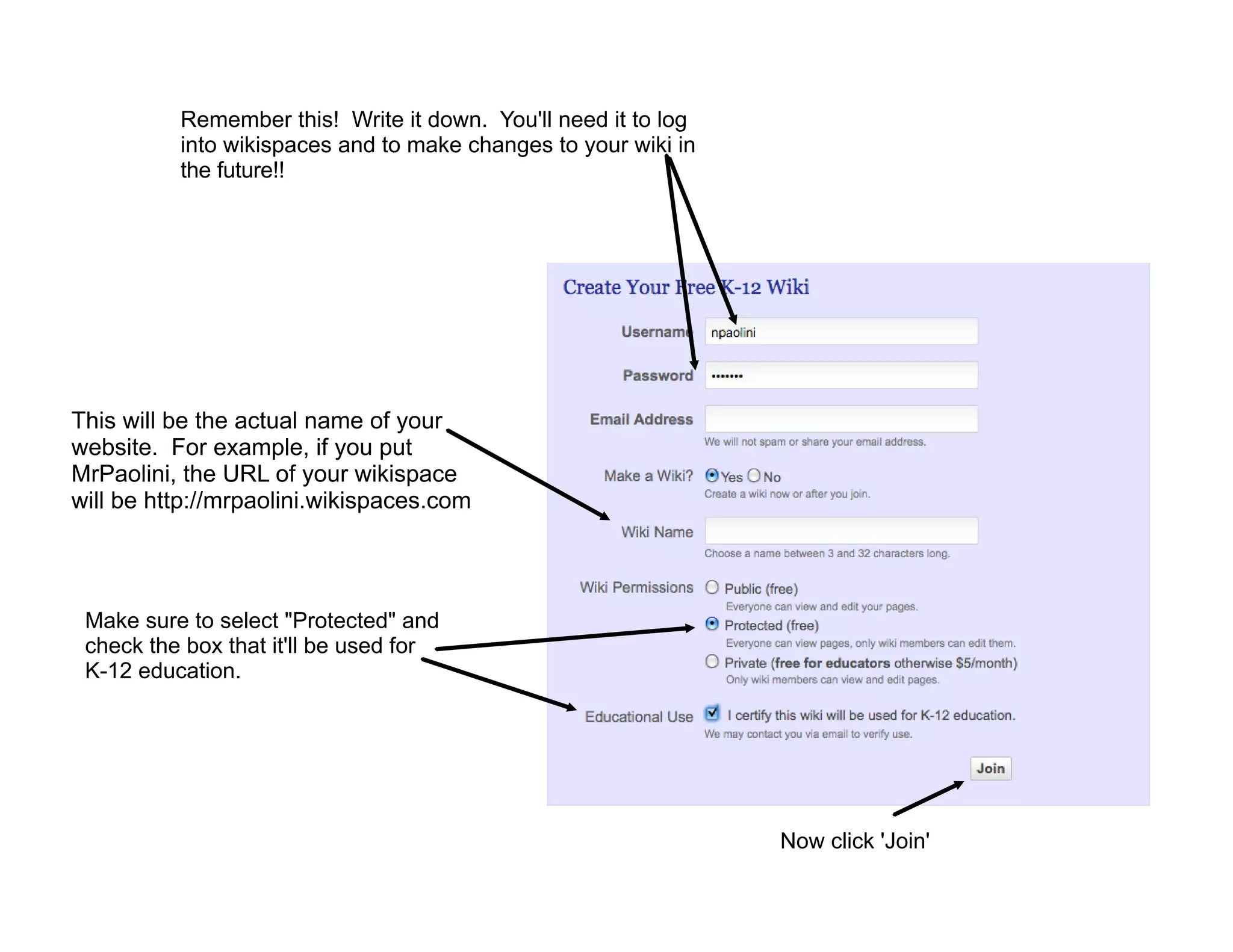 Remember this! Write it down. You'll need it to log
          into wikispaces and to make changes to your wiki in
          the future!!




This will be the actual name of your
website. For example, if you put
MrPaolini, the URL of your wikispace
will be http://mrpaolini.wikispaces.com




 Make sure to select "Protected" and
 check the box that it'll be used for
 K-12 education.




                                                                Now click 'Join'
 