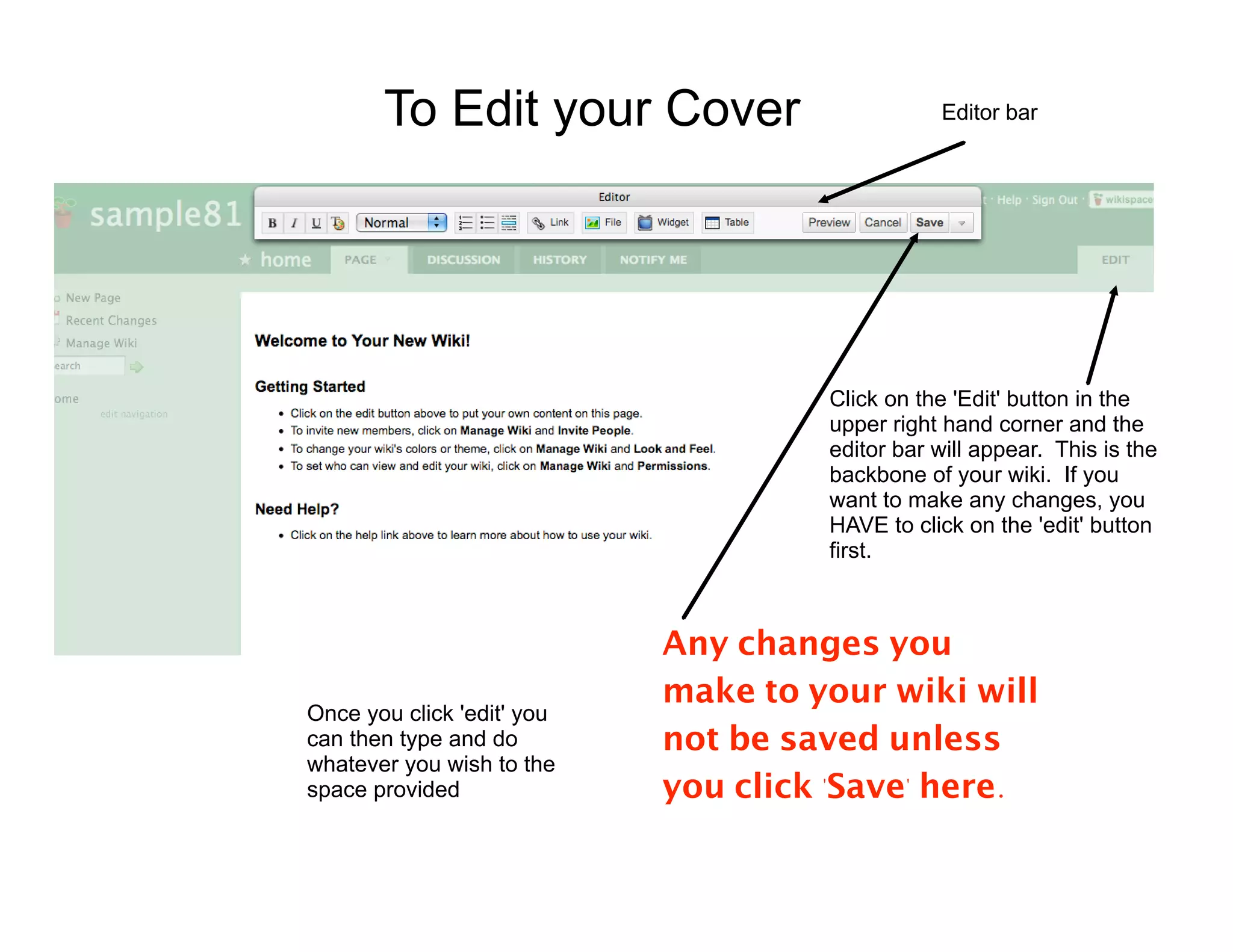 To Edit your Cover                       Editor bar




                                     Click on the 'Edit' button in the
                                     upper right hand corner and the
                                     editor bar will appear. This is the
                                     backbone of your wiki. If you
                                     want to make any changes, you
                                     HAVE to click on the 'edit' button
                                     first.



                            Any changes you
                            make to your wiki will
Once you click 'edit' you
can then type and do        not be saved unless
whatever you wish to the
space provided              you click 'Save' here.
 