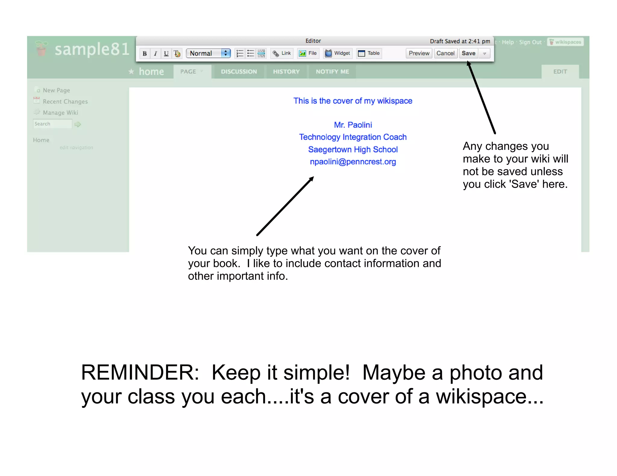 Editing
                                                                   Any changes you
                                                                   make to your wiki will
                                                                   not be saved unless
                                                                   you click 'Save' here.




            You can simply type what you want on the cover of
            your book. I like to include contact information and
            other important info.




REMINDER: Keep it simple! Maybe a photo and
your class you each....it's a cover of a wikispace...
 