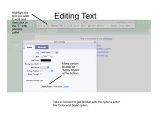 Highlight the
text you wish
to edit and
                Editing Text
then click on
the "T" with
painters
pallet




                       Make certain
                       to click on
                       'Apply Styles'
                       at the bottom.




                Take a moment to get familiar with the options within
                the 'Color and Style' option.
 