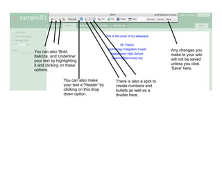 You can also 'Bold,                                                  Any changes you
Italicize, and Underline'                                            make to your wiki
your text by highlighting                                            will not be saved
it and clicking on these                                             unless you click
options.                                                             'Save' here.

                 You can also make         There is also a spot to
                 your text a 'Header' by   create numbers and
                 clicking on this drop     bullets as well as a
                 down option.              divider here.
 