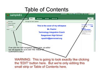 Table of Contents




If we click the 'edit navigation' option here, an editor
bar will appear for us to edit THE TABLE OF
CONTENTS ONLY



        WARNING: This is going to look exactly like clicking
        the 'EDIT' button here. But we're only editing this
        small strip or Table of Contents here.
 