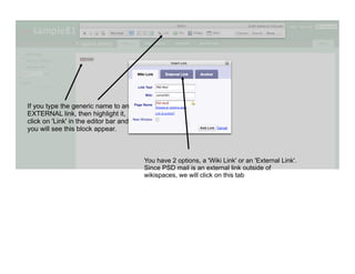 If you type the generic name to an
EXTERNAL link, then highlight it,
click on 'Link' in the editor bar and
you will see this block appear.



                                        You have 2 options, a 'Wiki Link' or an 'External Link'.
                                        Since PSD mail is an external link outside of
                                        wikispaces, we will click on this tab
 