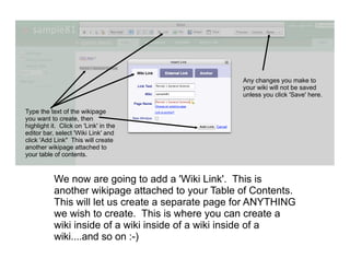 Any changes you make to
                                                   your wiki will not be saved
                                                   unless you click 'Save' here.

Type the text of the wikipage
you want to create, then
highlight it. Click on 'Link' in the
editor bar, select 'Wiki Link' and
click 'Add Link" This will create
another wikipage attached to
your table of contents.



           We now are going to add a 'Wiki Link'. This is
           another wikipage attached to your Table of Contents.
           This will let us create a separate page for ANYTHING
           we wish to create. This is where you can create a
           wiki inside of a wiki inside of a wiki inside of a
           wiki....and so on :-)
 