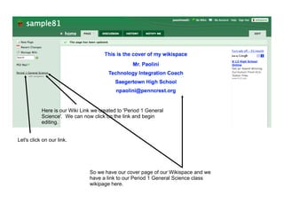 Here is our Wiki Link we created to 'Period 1 General
           Science'. We can now click on the link and begin
           editing.


Let's click on our link.




                               So we have our cover page of our Wikispace and we
                               have a link to our Period 1 General Science class
                               wikipage here.
 