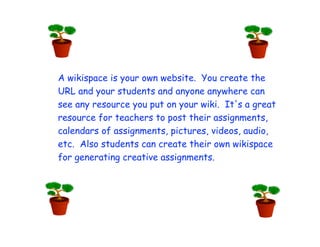 A wikispace is your own website. You create the
URL and your students and anyone anywhere can
see any resource you put on your wiki. It's a great
resource for teachers to post their assignments,
calendars of assignments, pictures, videos, audio,
etc. Also students can create their own wikispace
for generating creative assignments.
 