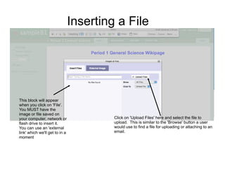 Inserting a File




This block will appear
when you click on 'File'.
You MUST have the
image or file saved on
your computer, network or                Click on 'Upload Files' here and select the file to
flash drive to insert it.                upload. This is similar to the 'Browse' button a user
You can use an 'external                 would use to find a file for uploading or attaching to an
link' which we'll get to in a            email.
moment
 