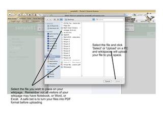 Select the file and click
                                                   'Select' or 'Upload' on a PC
                                                   and wikispaces will upload
                                                   your file to your space.




Select the file you wish to place on your
wikipage. Remember not all visitors of your
wikipage may have Notebook, or Word, or
Excel. A safe bet is to turn your files into PDF
format before uploading
 