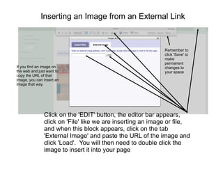Inserting an Image from an External Link



                                                            Remember to
                                                            click 'Save' to
                                                            make
                                                            permanent
If you find an image on                                     changes to
the web and just want to                                    your space
copy the URL of that
image, you can insert an
image that way.




               Click on the 'EDIT' button, the editor bar appears,
               click on 'File' like we are inserting an image or file,
               and when this block appears, click on the tab
               'External Image' and paste the URL of the image and
               click 'Load'. You will then need to double click the
               image to insert it into your page
 