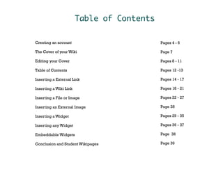 Table of Contents

Creating an account                         Pages 4 - 6

The Cover of your Wiki                      Page 7

Editing your Cover                          Pages 8 - 11

Table of Contents                           Pages 12 -13

Inserting a External Link                   Pages 14 - 17

Inserting a Wiki Link                       Pages 18 - 21

Inserting a File or Image                   Pages 22 - 27

Inserting an External Image                 Page 28

Inserting a Widget                          Pages 29 - 35

Inserting any Widget                        Pages 36 - 37

Embeddable Widgets                          Page 38

Conclusion and Student Wikipages            Page 39
 