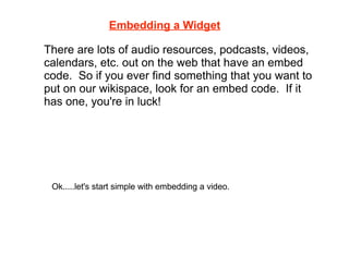 Embedding a Widget

There are lots of audio resources, podcasts, videos,
calendars, etc. out on the web that have an embed
code. So if you ever find something that you want to
put on our wikispace, look for an embed code. If it
has one, you're in luck!




 Ok.....let's start simple with embedding a video.
 