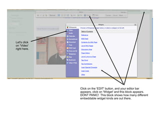 Let's click
on 'Video'
right here.




              Click on the 'EDIT' button, and your editor bar
              appears, click on 'Widget' and this block appears.
              DONT PANIC! This block shows how many different
              embeddable widget kinds are out there.
 