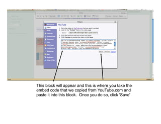 This block will appear and this is where you take the
embed code that we copied from YouTube.com and
paste it into this block. Once you do so, click 'Save'
 