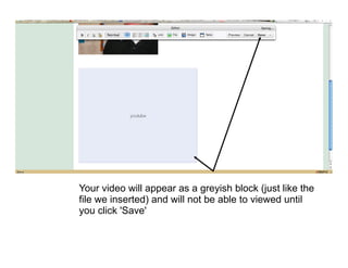 Your video will appear as a greyish block (just like the
file we inserted) and will not be able to viewed until
you click 'Save'
 