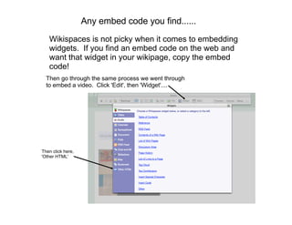 Any embed code you find......
   Wikispaces is not picky when it comes to embedding
   widgets. If you find an embed code on the web and
   want that widget in your wikipage, copy the embed
   code!
  Then go through the same process we went through
  to embed a video. Click 'Edit', then 'Widget'....




Then click here,
'Other HTML'
 