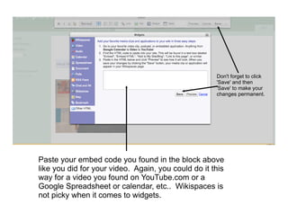 Don't forget to click
                                                     'Save' and then
                                                     'Save' to make your
                                                     changes permanent.




Paste your embed code you found in the block above
like you did for your video. Again, you could do it this
way for a video you found on YouTube.com or a
Google Spreadsheet or calendar, etc.. Wikispaces is
not picky when it comes to widgets.
 