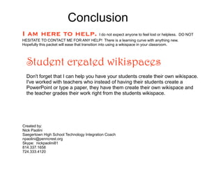 Conclusion
I am here to help. I do not expect anyone to feel lost or helpless. DO NOT
HESITATE TO CONTACT ME FOR ANY HELP! There is a learning curve with anything new.
Hopefully this packet will ease that transition into using a wikispace in your classroom.




  Student created wikispaces
  Don't forget that I can help you have your students create their own wikispace.
  I've worked with teachers who instead of having their students create a
  PowerPoint or type a paper, they have them create their own wikispace and
  the teacher grades their work right from the students wikispace.




Created by:
Nick Paolini
Saegertown High School Technology Integration Coach
npaolini@penncrest.org
Skype: nickpaolini81
814.337.1658
724.333.4120
 