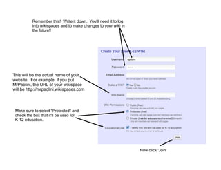 Remember this! Write it down. You'll need it to log
          into wikispaces and to make changes to your wiki in
          the future!!




This will be the actual name of your
website. For example, if you put
MrPaolini, the URL of your wikispace
will be http://mrpaolini.wikispaces.com




 Make sure to select "Protected" and
 check the box that it'll be used for
 K-12 education.




                                                                Now click 'Join'
 