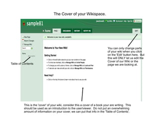 The Cover of your Wikispace.




                                                                             You can only change parts
                                                                             of your wiki when you click
                                                                             on the 'Edit' button here. But
                                                                             this will ONLY let us edit the
                                                                             Cover of our Wiki or the
Table of Contents                                                            page we are looking at.




         This is the 'cover' of your wiki, consider this a cover of a book your are writing. This
         should be used as an introduction to the user/viewer. Do not put an overwhelming
         amount of information on your cover, we can put that info in the 'Table of Contents'.
 