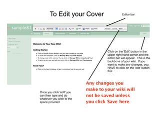 To Edit your Cover                       Editor bar




                                     Click on the 'Edit' button in the
                                     upper right hand corner and the
                                     editor bar will appear. This is the
                                     backbone of your wiki. If you
                                     want to make any changes, you
                                     HAVE to click on the 'edit' button
                                     first.



                            Any changes you
                            make to your wiki will
Once you click 'edit' you
can then type and do        not be saved unless
whatever you wish to the
space provided              you click 'Save' here.
 