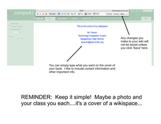 Editing
                                                                   Any changes you
                                                                   make to your wiki will
                                                                   not be saved unless
                                                                   you click 'Save' here.




            You can simply type what you want on the cover of
            your book. I like to include contact information and
            other important info.




REMINDER: Keep it simple! Maybe a photo and
your class you each....it's a cover of a wikispace...
 