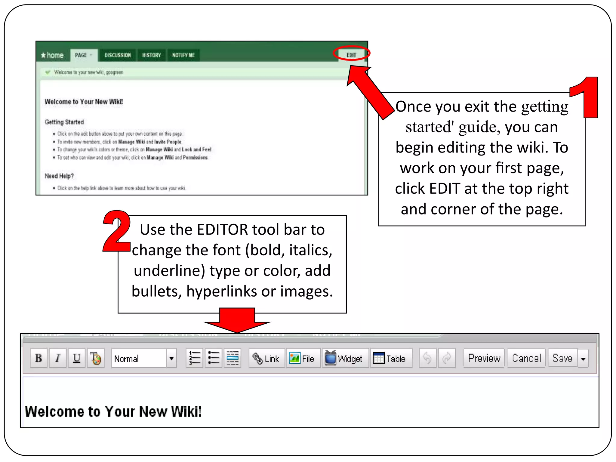 Once you exit the getting started' guide, you can begin editing the wiki. To work on your ﬁrst page, click EDIT at the top right and corner of the page.12Use the EDITOR tool bar to change the font (bold, italics, underline) type or color, add bullets, hyperlinks or images.
