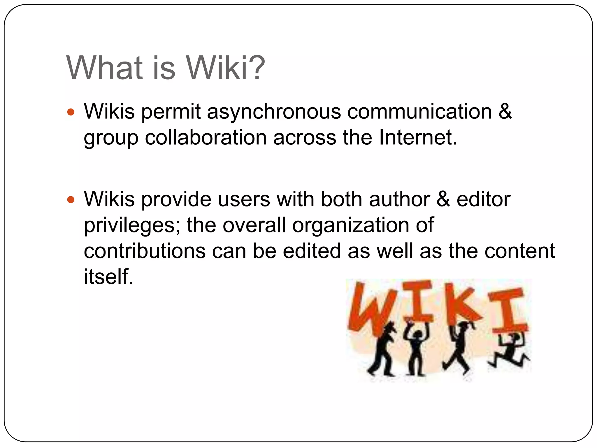 What is Wiki?Wikis permit asynchronous communication & group collaboration across the Internet. Wikis provide users with both author & editor privileges; the overall organization of contributions can be edited as well as the content itself. 