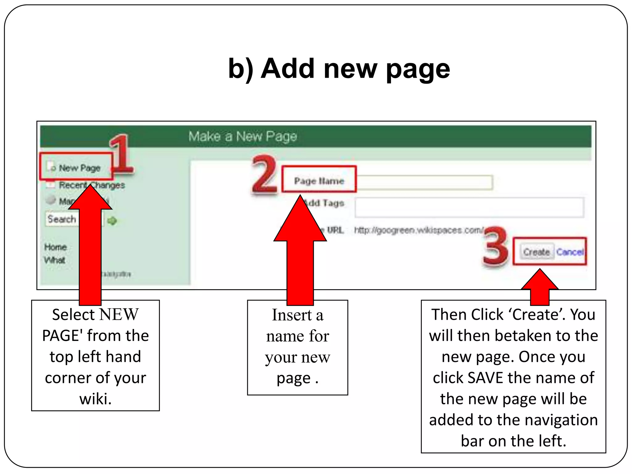 b) Add new pageSelect NEW PAGE' from the top left hand corner of your wiki.Insert a name for your new page .Then Click ‘Create’. You will then betaken to the new page. Once you click SAVE the name of the new page will be added to the navigation bar on the left.
