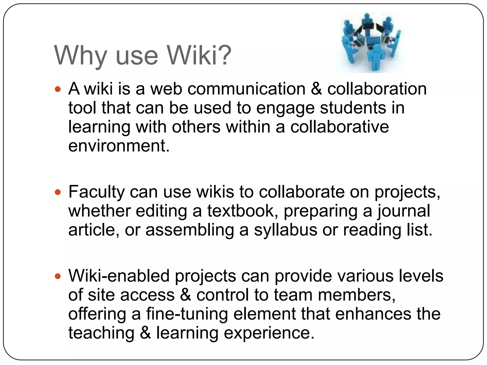 Why use Wiki?A wiki is a web communication & collaboration tool that can be used to engage students in learning with others within a collaborative environment. Faculty can use wikis to collaborate on projects, whether editing a textbook, preparing a journal article, or assembling a syllabus or reading list. Wiki-enabled projects can provide various levels of site access & control to team members, offering a fine-tuning element that enhances the teaching & learning experience. 