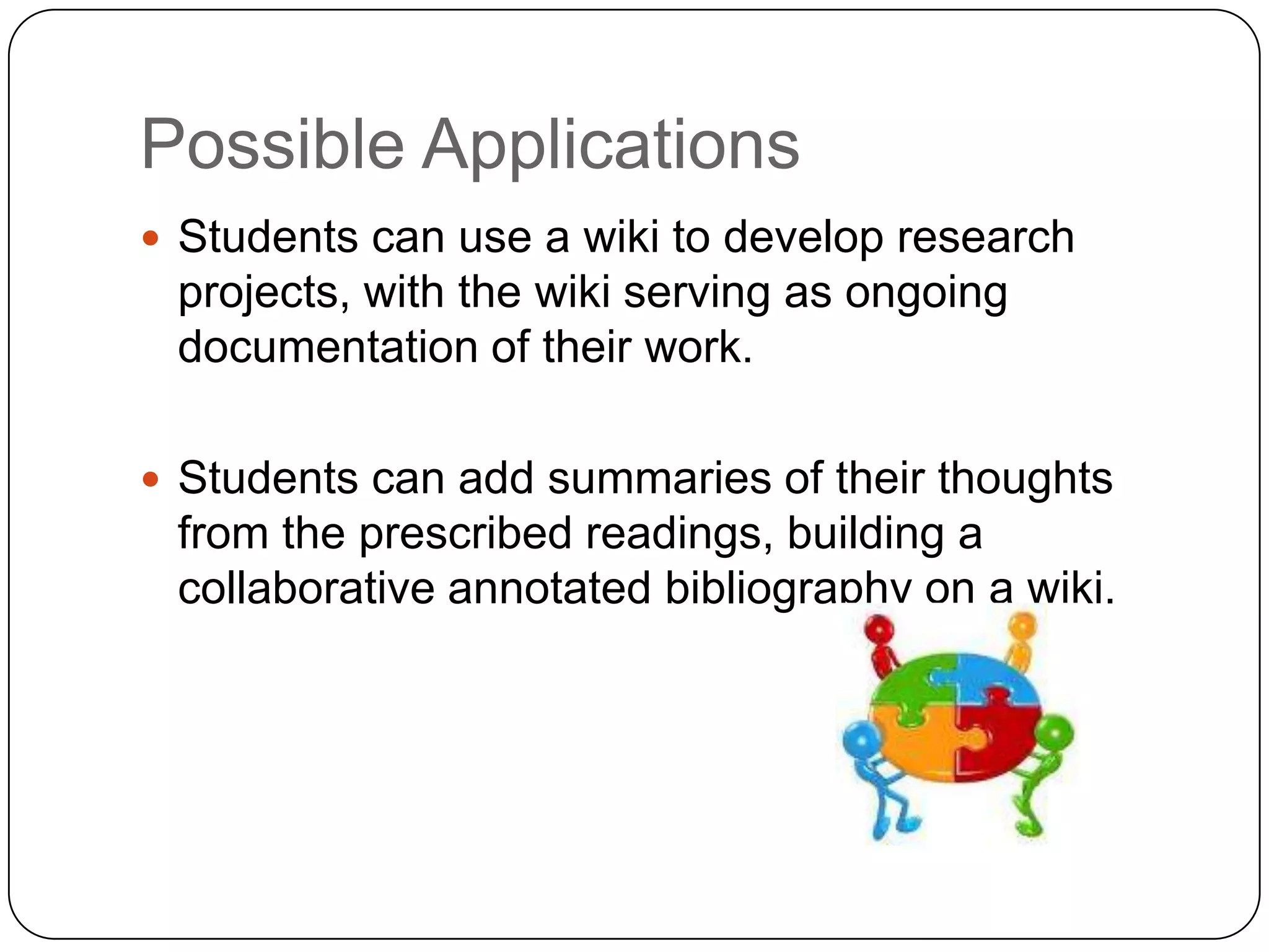 Possible ApplicationsStudents can use a wiki to develop research projects, with the wiki serving as ongoing documentation of their work.Students can add summaries of their thoughts from the prescribed readings, building a collaborative annotated bibliography on a wiki.