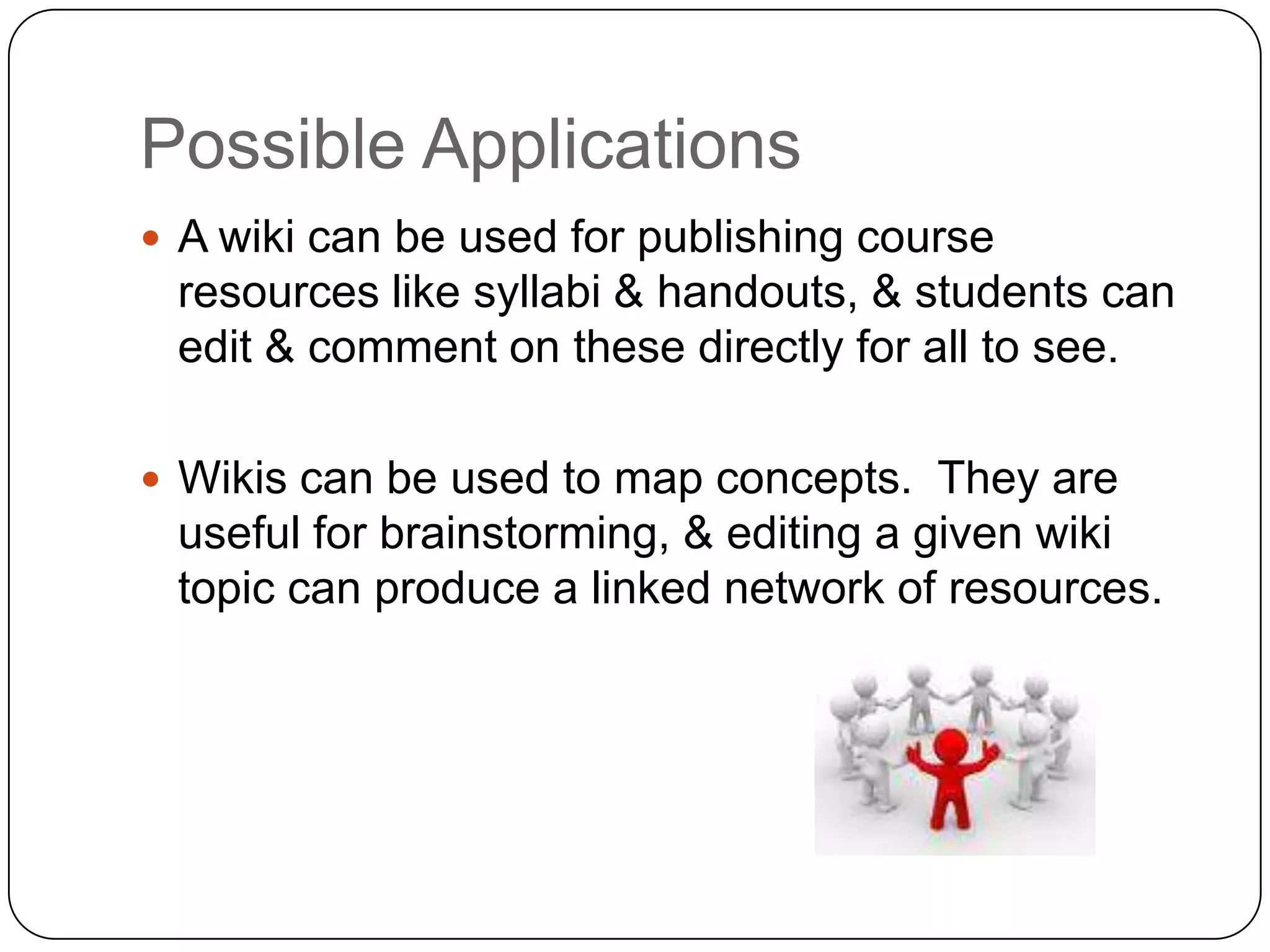 Possible ApplicationsA wiki can be used for publishing course resources like syllabi & handouts, & students can edit & comment on these directly for all to see.Wikis can be used to map concepts.  They are useful for brainstorming, & editing a given wiki topic can produce a linked network of resources.