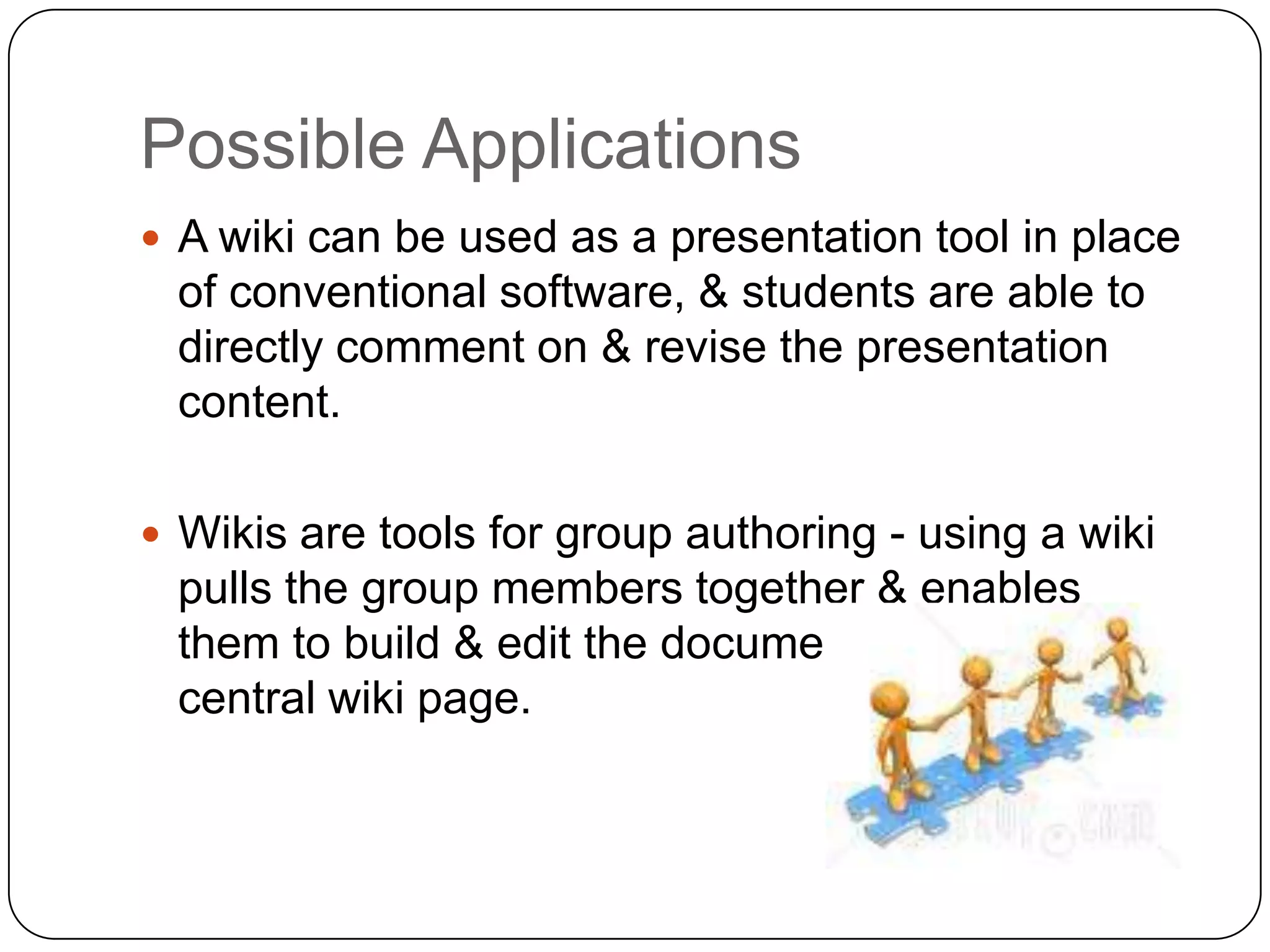 Possible ApplicationsA wiki can be used as a presentation tool in place of conventional software, & students are able to directly comment on & revise the presentation content.Wikis are tools for group authoring - using a wiki pulls the group members together & enables them to build & edit the document on a single, central wiki page. 