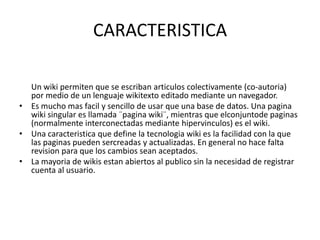 CARACTERISTICAUn wiki permiten que se escriban articulos colectivamente (co-autoria) por medio de un lenguaje wikitexto editado mediante un navegador.Es mucho mas facil y sencillo de usar que una base de datos. Una pagina wiki singular es llamada ¨pagina wiki¨, mientras que elconjuntode paginas (normalmente interconectadas mediante hipervinculos) es el wiki.Una caracteristica que define la tecnologia wiki es la facilidad con la que las paginas pueden sercreadas y actualizadas. En general no hace falta revision para que los cambios sean aceptados.La mayoria de wikis estan abiertos al publico sin la necesidad de registrar cuenta al usuario.